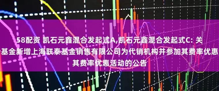 58配资 凯石元鑫混合发起式A,凯石元鑫混合发起式C: 关于旗下部分基金新增上海联泰基金销售有限公司为代销机构并参加其费率优惠活动的公告