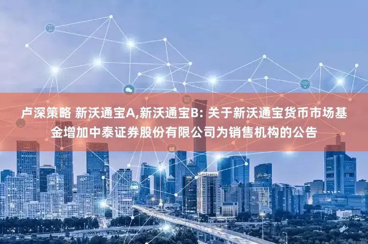卢深策略 新沃通宝A,新沃通宝B: 关于新沃通宝货币市场基金增加中泰证券股份有限公司为销售机构的公告