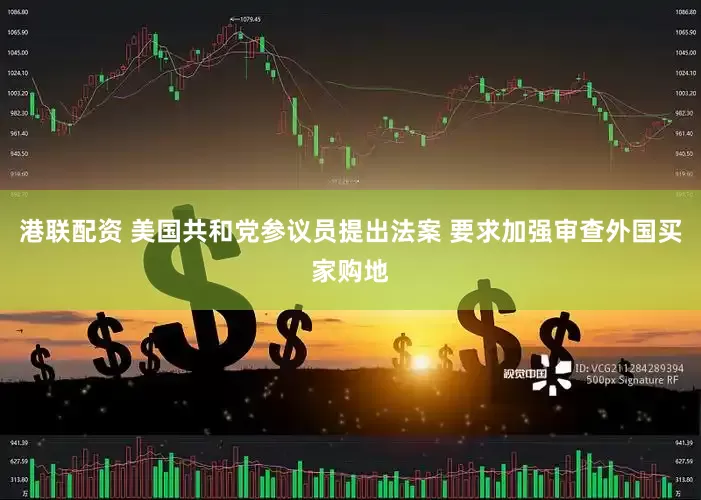 港联配资 美国共和党参议员提出法案 要求加强审查外国买家购地