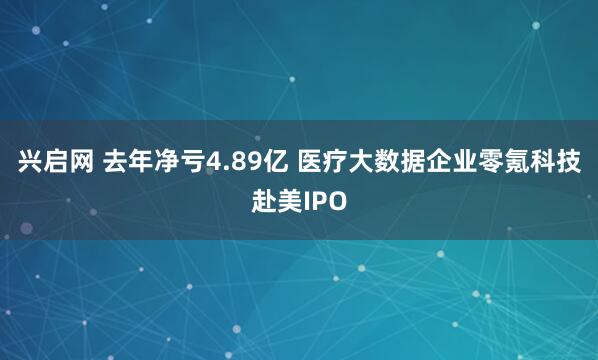 兴启网 去年净亏4.89亿 医疗大数据企业零氪科技赴美IPO