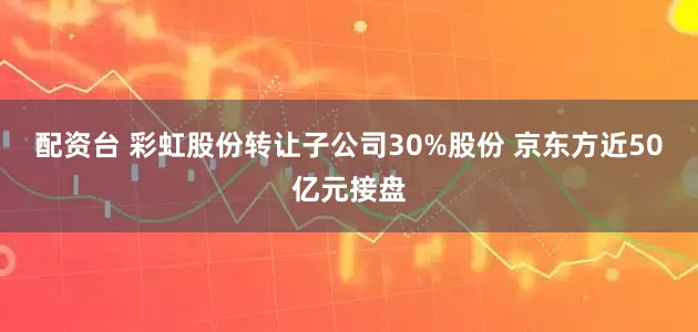 配资台 彩虹股份转让子公司30%股份 京东方近50亿元接盘