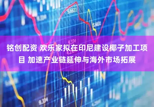 铭创配资 欢乐家拟在印尼建设椰子加工项目 加速产业链延伸与海外市场拓展