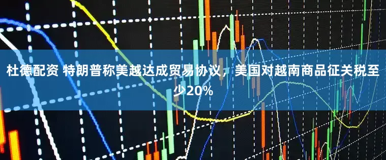 杜德配资 特朗普称美越达成贸易协议，美国对越南商品征关税至少20%