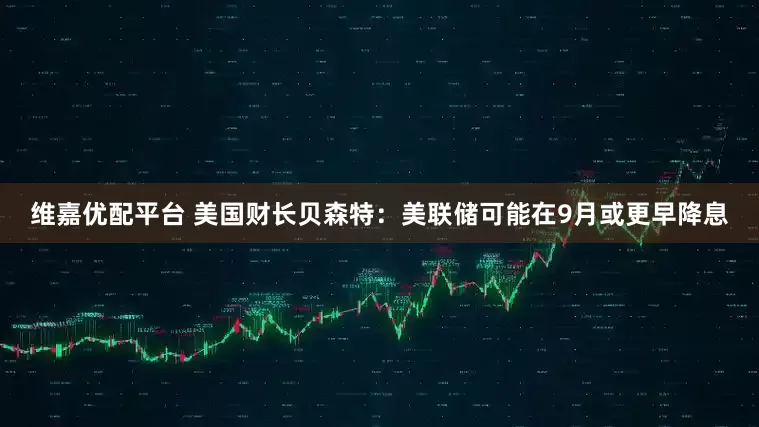 维嘉优配平台 美国财长贝森特：美联储可能在9月或更早降息