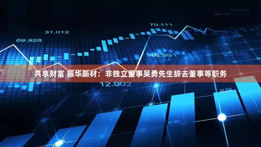 共享财富 振华新材：非独立董事吴勇先生辞去董事等职务