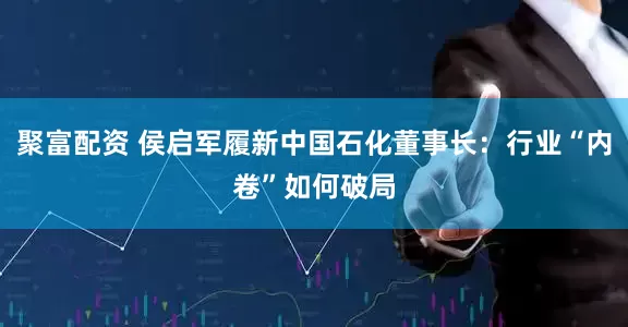 聚富配资 侯启军履新中国石化董事长：行业“内卷”如何破局