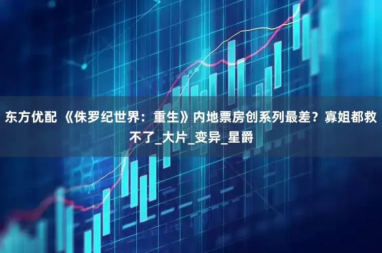 东方优配 《侏罗纪世界：重生》内地票房创系列最差？寡姐都救不了_大片_变异_星爵