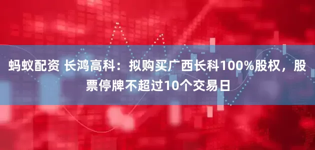蚂蚁配资 长鸿高科：拟购买广西长科100%股权，股票停牌不超过10个交易日