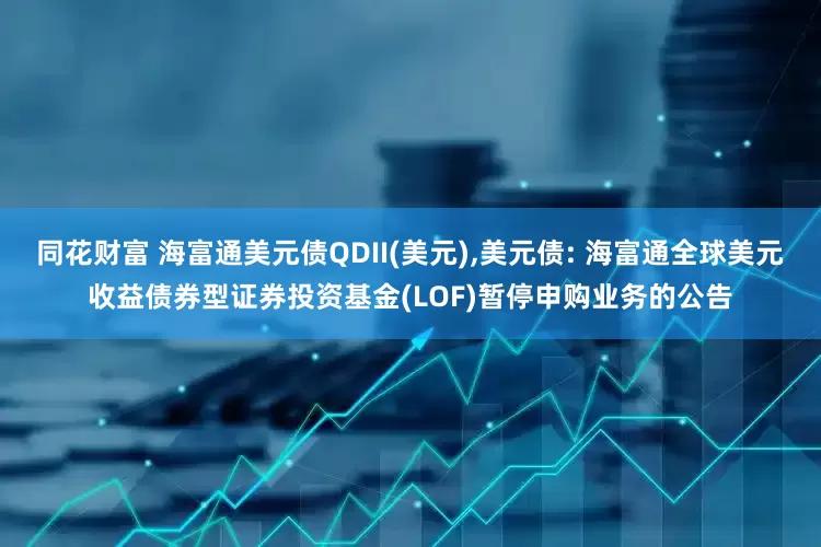 同花财富 海富通美元债QDII(美元),美元债: 海富通全球美元收益债券型证券投资基金(LOF)暂停申购业务的公告