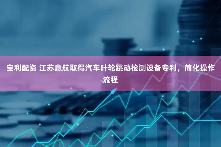 宝利配资 江苏意航取得汽车叶轮跳动检测设备专利，简化操作流程