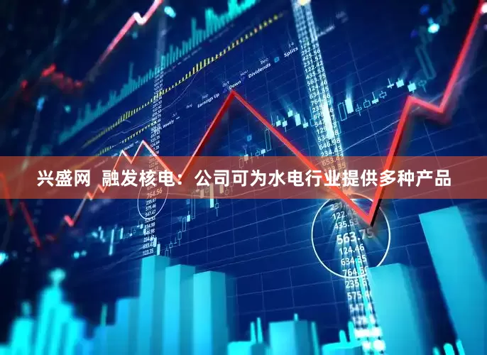兴盛网  融发核电：公司可为水电行业提供多种产品