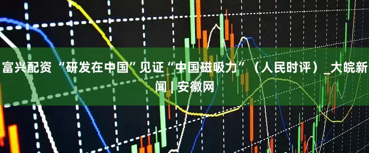 富兴配资 “研发在中国”见证“中国磁吸力”（人民时评）_大皖新闻 | 安徽网