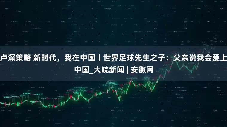 卢深策略 新时代，我在中国丨世界足球先生之子：父亲说我会爱上中国_大皖新闻 | 安徽网