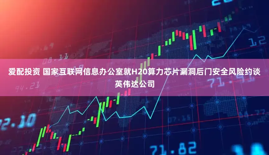 爱配投资 国家互联网信息办公室就H20算力芯片漏洞后门安全风险约谈英伟达公司