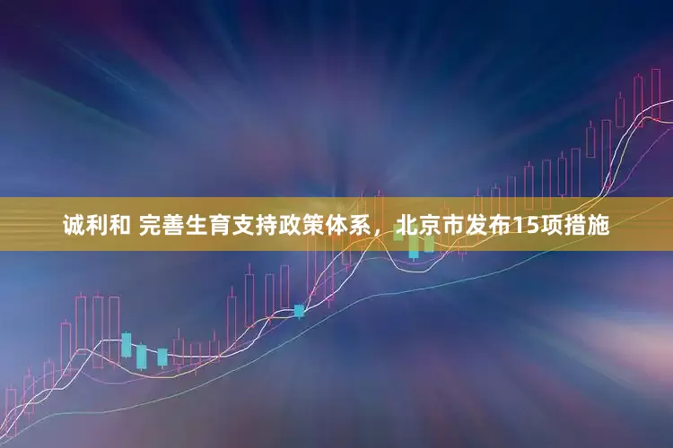 诚利和 完善生育支持政策体系，北京市发布15项措施