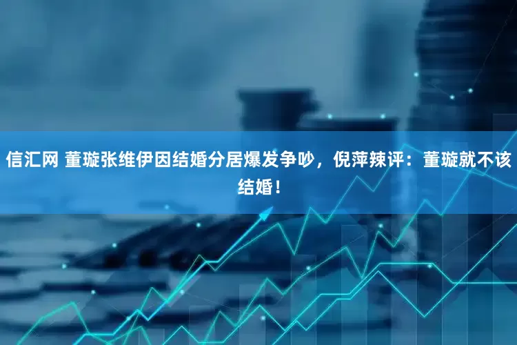 信汇网 董璇张维伊因结婚分居爆发争吵，倪萍辣评：董璇就不该结婚！