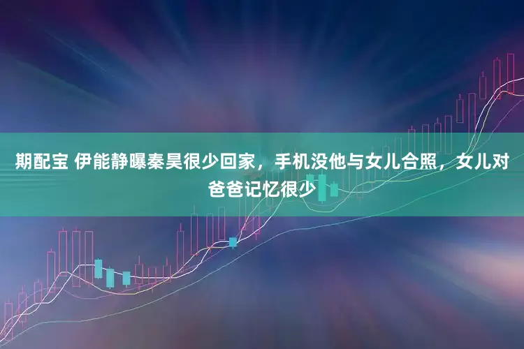 期配宝 伊能静曝秦昊很少回家，手机没他与女儿合照，女儿对爸爸记忆很少