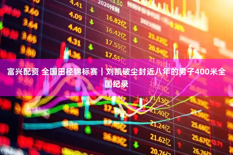 富兴配资 全国田径锦标赛｜刘凯破尘封近八年的男子400米全国纪录