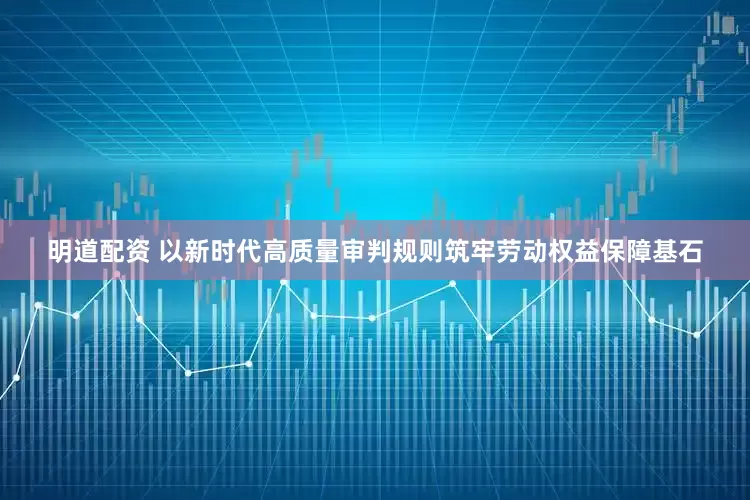 明道配资 以新时代高质量审判规则筑牢劳动权益保障基石