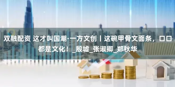 双融配资 这才叫国潮·一方文创丨这碗甲骨文面条，口口都是文化！_殷墟_张淑卿_郑秋华