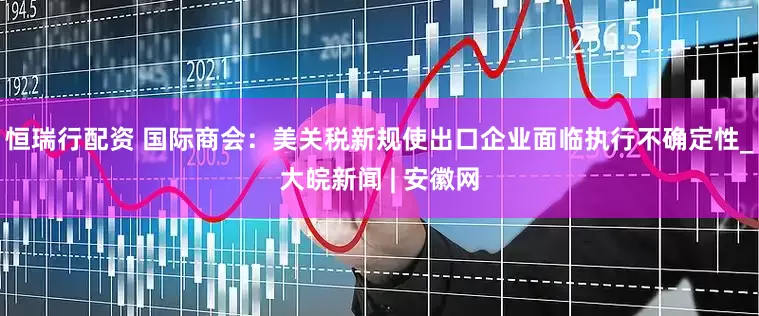 恒瑞行配资 国际商会：美关税新规使出口企业面临执行不确定性_大皖新闻 | 安徽网