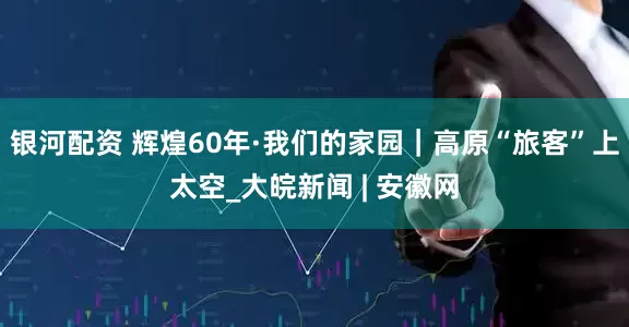 银河配资 辉煌60年·我们的家园｜高原“旅客”上太空_大皖新闻 | 安徽网