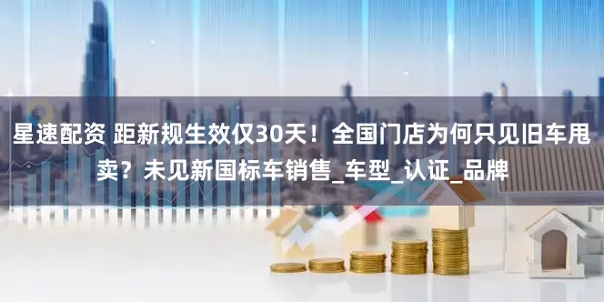 星速配资 距新规生效仅30天！全国门店为何只见旧车甩卖？未见新国标车销售_车型_认证_品牌