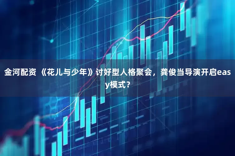 金河配资 《花儿与少年》讨好型人格聚会，龚俊当导演开启easy模式？