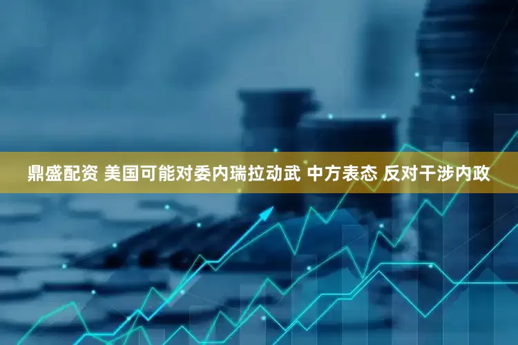 鼎盛配资 美国可能对委内瑞拉动武 中方表态 反对干涉内政