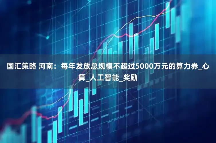 国汇策略 河南：每年发放总规模不超过5000万元的算力券_心算_人工智能_奖励