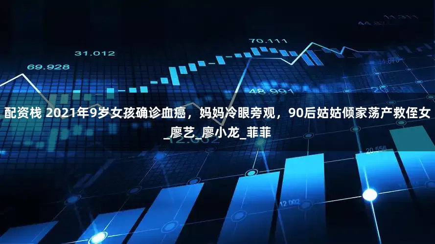 配资栈 2021年9岁女孩确诊血癌，妈妈冷眼旁观，90后姑姑倾家荡产救侄女_廖艺_廖小龙_菲菲