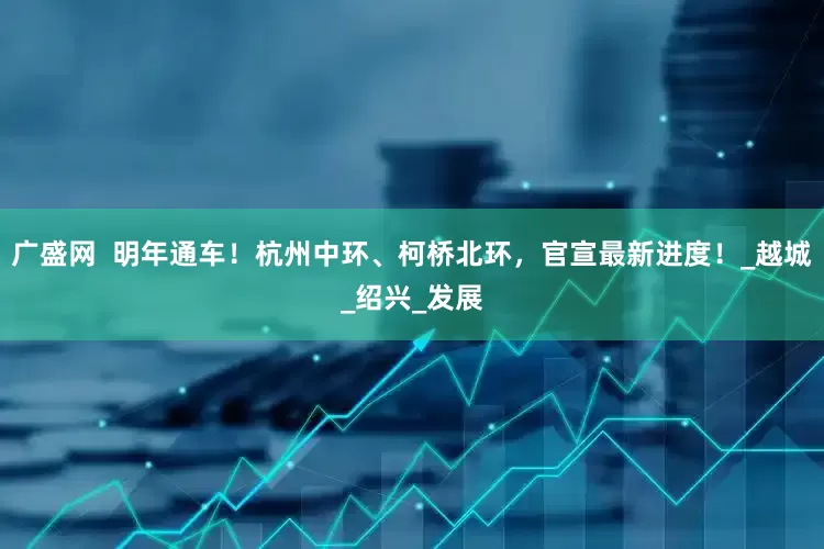 广盛网  明年通车！杭州中环、柯桥北环，官宣最新进度！_越城_绍兴_发展