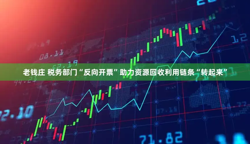 老钱庄 税务部门“反向开票”助力资源回收利用链条“转起来”