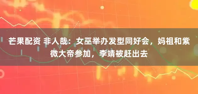 芒果配资 非人哉：女巫举办发型同好会，妈祖和紫微大帝参加，李靖被赶出去