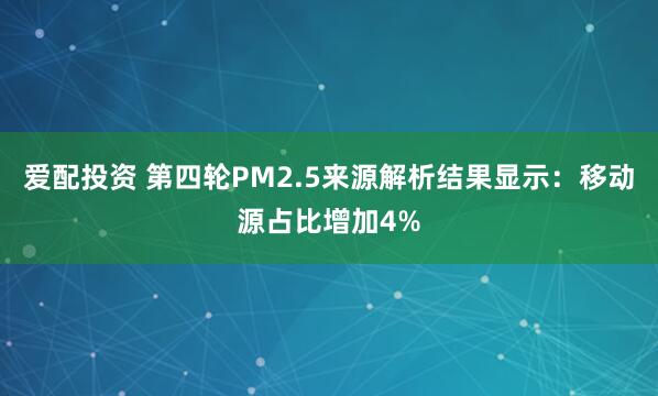 爱配投资 第四轮PM2.5来源解析结果显示：移动源占比增加4%