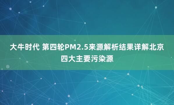 大牛时代 第四轮PM2.5来源解析结果详解北京四大主要污染源