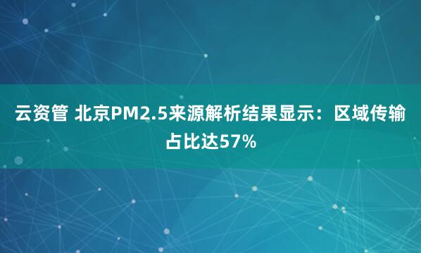 云资管 北京PM2.5来源解析结果显示：区域传输占比达57%
