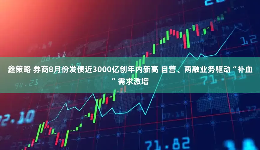 鑫策略 券商8月份发债近3000亿创年内新高 自营、两融业务驱动“补血”需求激增