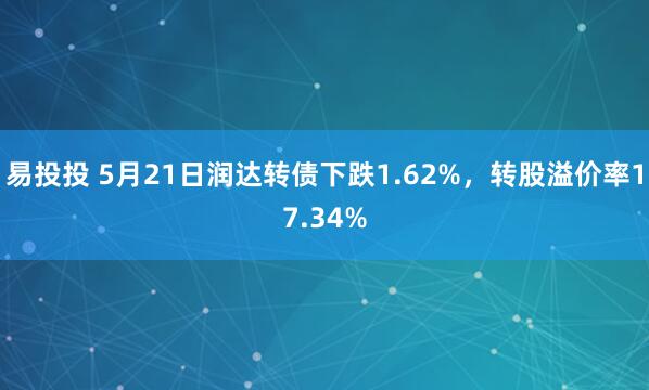 易投投 5月21日润达转债下跌1.62%，转股溢价率17.34%