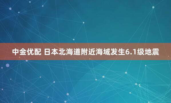 中金优配 日本北海道附近海域发生6.1级地震