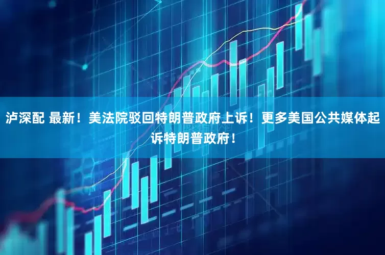 泸深配 最新！美法院驳回特朗普政府上诉！更多美国公共媒体起诉特朗普政府！