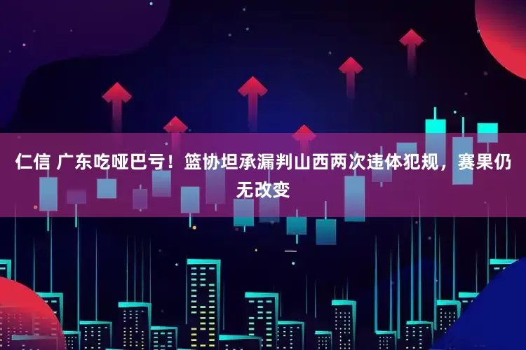 仁信 广东吃哑巴亏！篮协坦承漏判山西两次违体犯规，赛果仍无改变