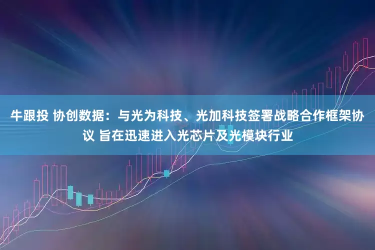 牛跟投 协创数据：与光为科技、光加科技签署战略合作框架协议 旨在迅速进入光芯片及光模块行业