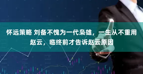 怀远策略 刘备不愧为一代枭雄，一生从不重用赵云，临终前才告诉赵云原因