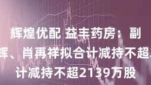 辉煌优配 益丰药房：副总裁王永辉、肖再祥拟合计减持不超2139万股
