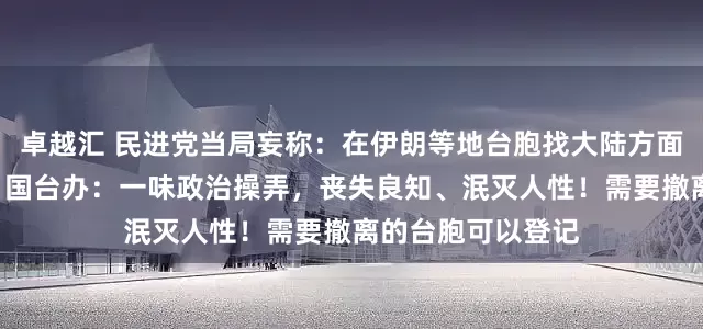 卓越汇 民进党当局妄称：在伊朗等地台胞找大陆方面撤离“有风险”，国台办：一味政治操弄，丧失良知、泯灭人性！需要撤离的台胞可以登记