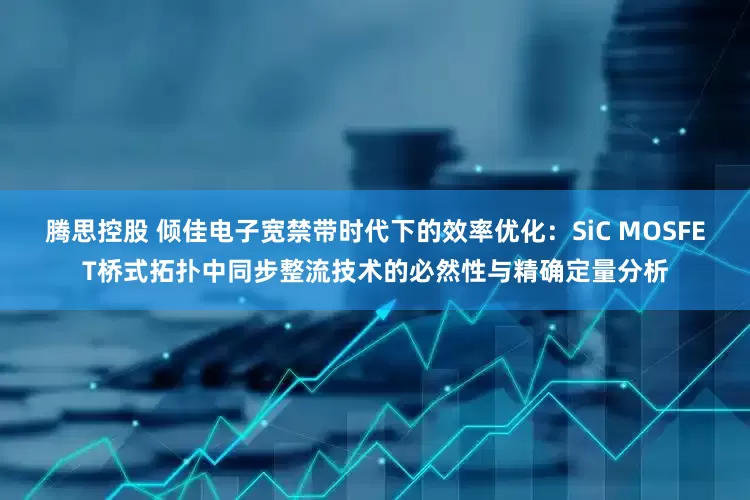腾思控股 倾佳电子宽禁带时代下的效率优化：SiC MOSFET桥式拓扑中同步整流技术的必然性与精确定量分析
