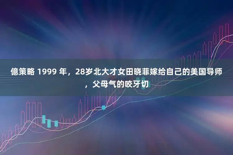 億策略 1999 年，28岁北大才女田晓菲嫁给自己的美国导师，父母气的咬牙切
